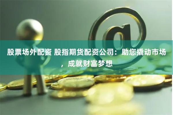 股票场外配资 股指期货配资公司：助您撬动市场，成就财富梦想