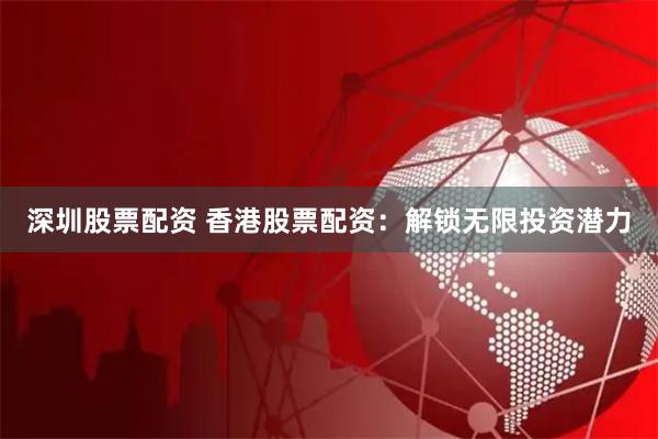 深圳股票配资 香港股票配资：解锁无限投资潜力