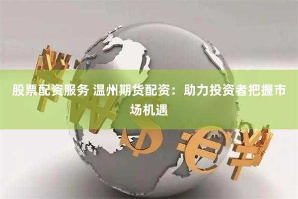 股票配资服务 温州期货配资：助力投资者把握市场机遇