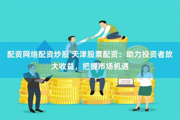 配资网络配资炒股 天津股票配资：助力投资者放大收益，把握市场机遇