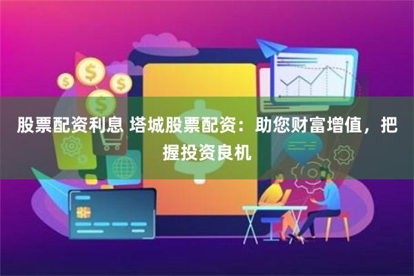 股票配资利息 塔城股票配资：助您财富增值，把握投资良机
