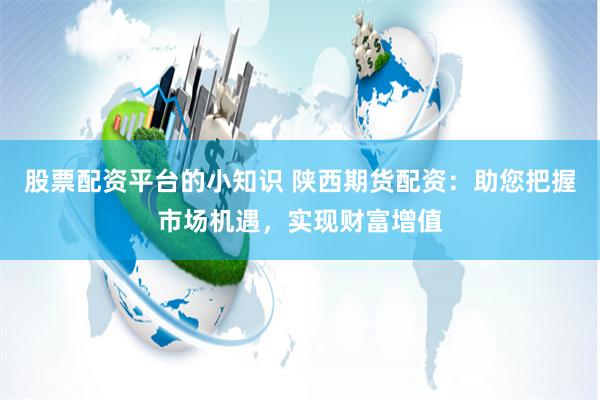股票配资平台的小知识 陕西期货配资：助您把握市场机遇，实现财富增值