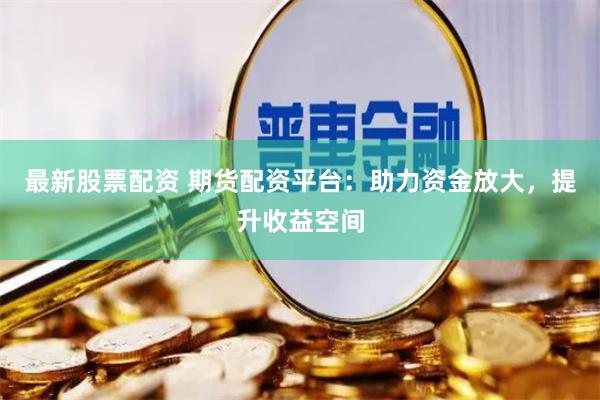 最新股票配资 期货配资平台：助力资金放大，提升收益空间