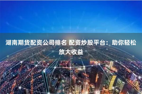 湖南期货配资公司排名 配资炒股平台：助你轻松放大收益