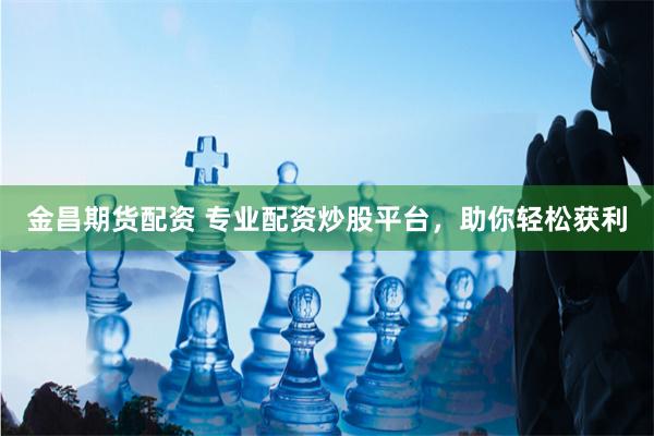 金昌期货配资 专业配资炒股平台，助你轻松获利