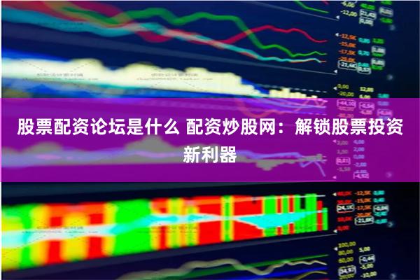 股票配资论坛是什么 配资炒股网：解锁股票投资新利器