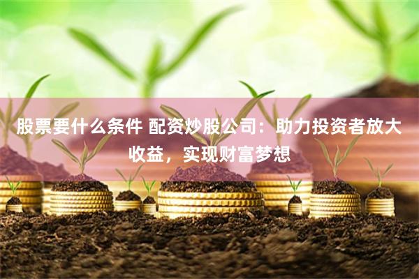 股票要什么条件 配资炒股公司：助力投资者放大收益，实现财富梦想