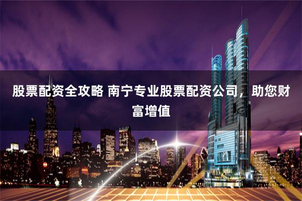 股票配资全攻略 南宁专业股票配资公司，助您财富增值