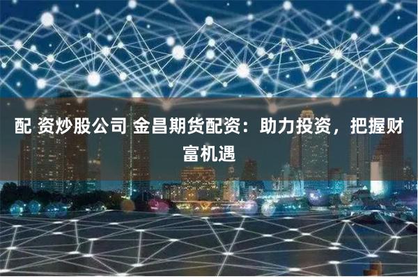 配 资炒股公司 金昌期货配资：助力投资，把握财富机遇