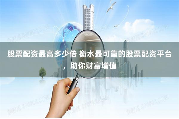 股票配资最高多少倍 衡水最可靠的股票配资平台，助你财富增值