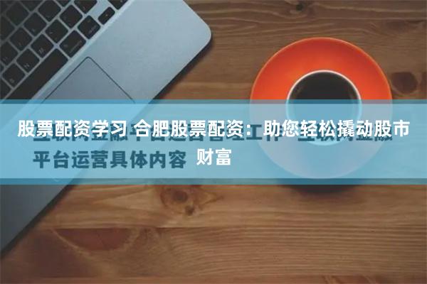 股票配资学习 合肥股票配资：助您轻松撬动股市财富