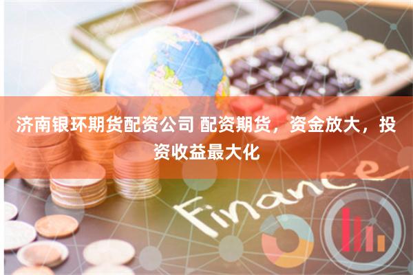 济南银环期货配资公司 配资期货，资金放大，投资收益最大化