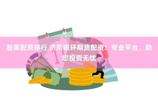 股票配资排行 济南银环期货配资：专业平台，助您投资无忧