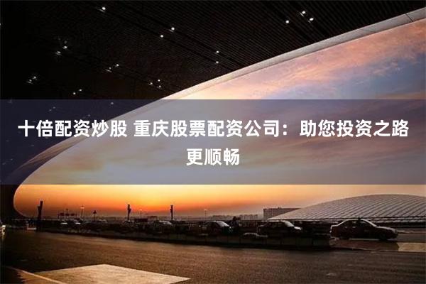 十倍配资炒股 重庆股票配资公司：助您投资之路更顺畅