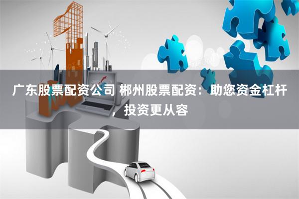 广东股票配资公司 郴州股票配资:助您资金杠杆,投资更从容