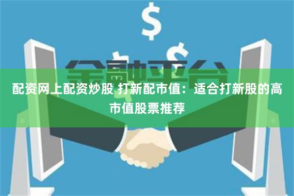 配资网上配资炒股 打新配市值：适合打新股的高市值股票推荐