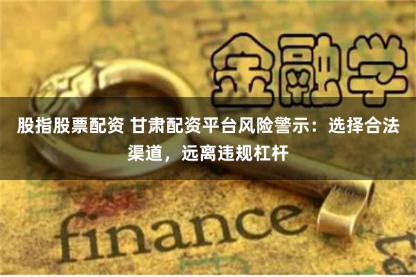 股指股票配资 甘肃配资平台风险警示：选择合法渠道，远离违规杠杆