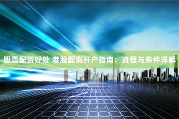 股票配资好处 港股配资开户指南：流程与条件详解
