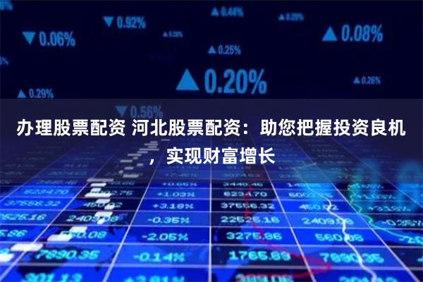 办理股票配资 河北股票配资:助您把握投资良机,实现财富增长